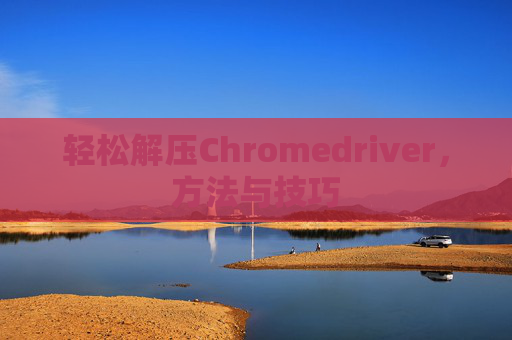 轻松解压Chromedriver，方法与技巧